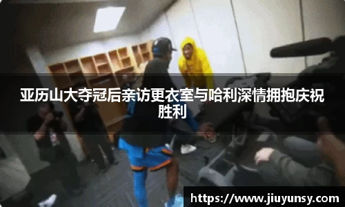 亚历山大夺冠后亲访更衣室与哈利深情拥抱庆祝胜利